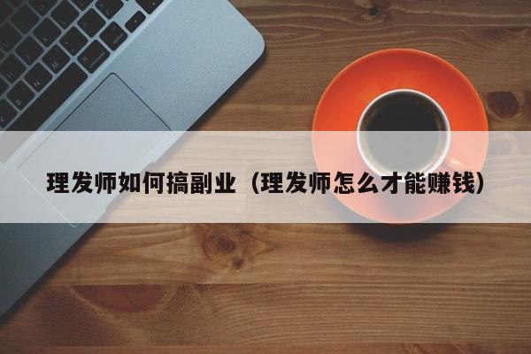 理发师如何搞副业（理发师怎么才能赚钱）